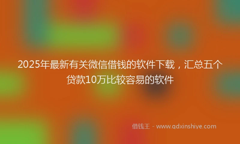 2025年最新有关微信借钱的软件下载，汇总五个贷款10万比较容易的软件