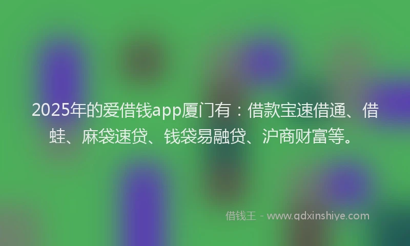 2025年的爱借钱app厦门有：借款宝速借通、借蛙、麻袋速贷、钱袋易融贷、沪商财富等。