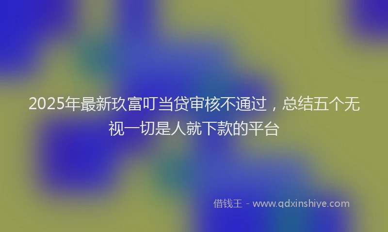 2025年最新玖富叮当贷审核不通过，总结五个无视一切是人就下款的平台