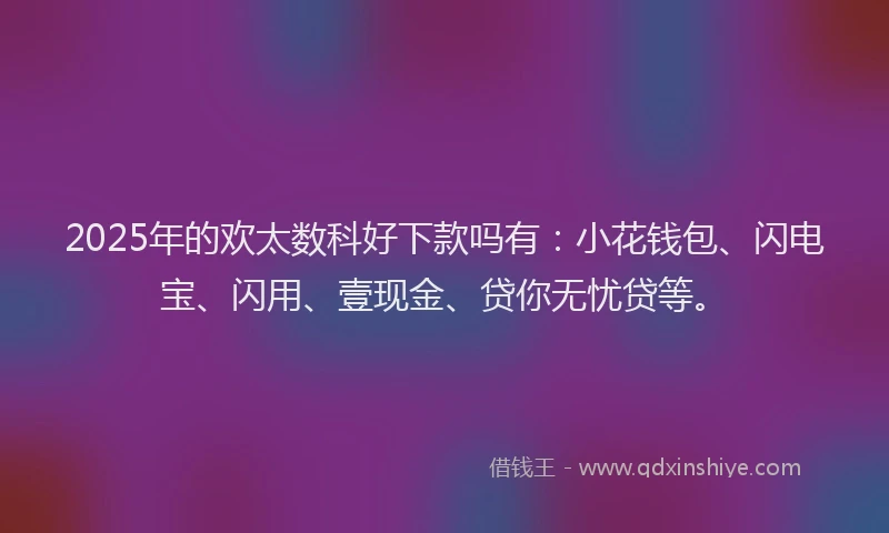 2025年的欢太数科好下款吗有：小花钱包、闪电宝、闪用、壹现金、贷你无忧贷等。