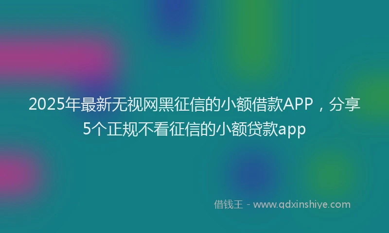 2025年最新无视网黑征信的小额借款APP，分享5个正规不看征信的小额贷款app