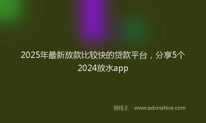 2025年最新放款比较快的贷款平台，分享5个2024放水app