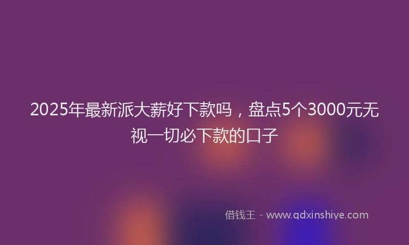 2025年最新派大薪好下款吗，盘点5个3000元无视一切必下款的口子