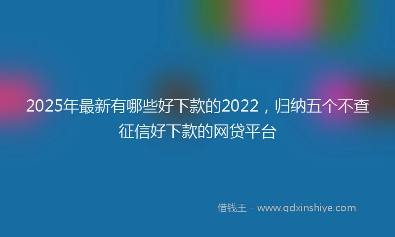 2025年最新有哪些好下款的2022，归纳五个不查征信好下款的网贷平台