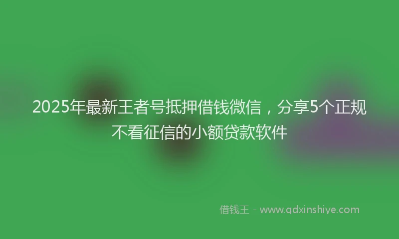 2025年最新王者号抵押借钱微信，分享5个正规不看征信的小额贷款软件