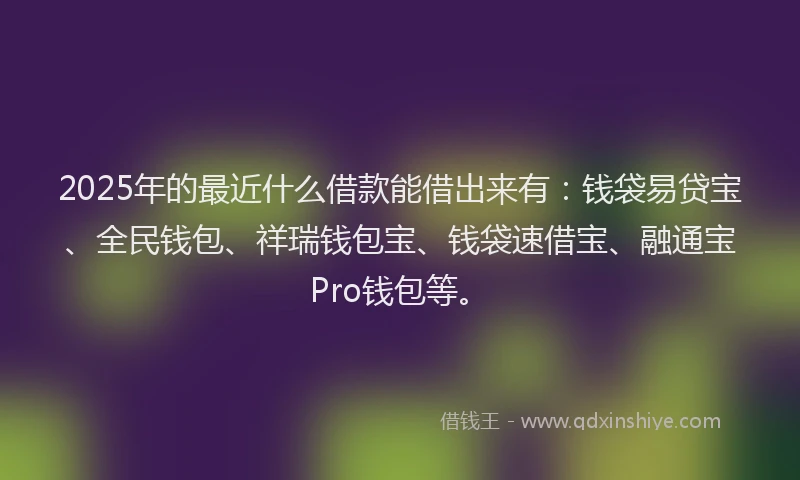 2025年的最近什么借款能借出来有：钱袋易贷宝、全民钱包、祥瑞钱包宝、钱袋速借宝、融通宝Pro钱包等。