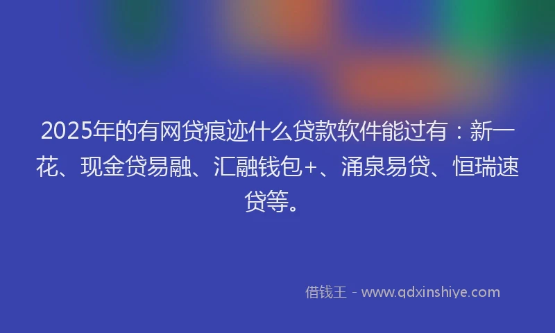 2025年的有网贷痕迹什么贷款软件能过有：新一花、现金贷易融、汇融钱包+、涌泉易贷、恒瑞速贷等。