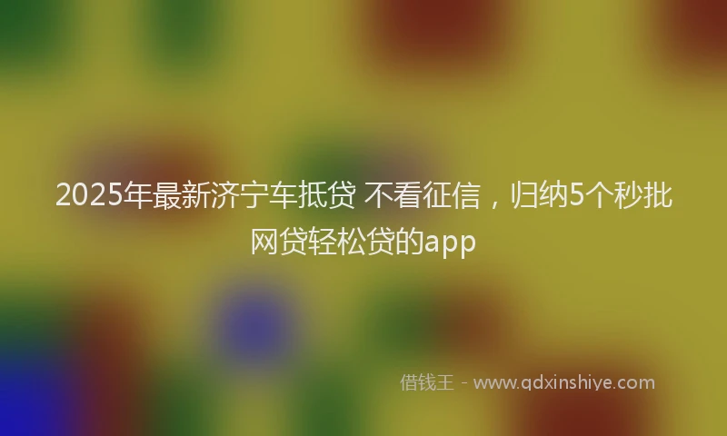 2025年最新济宁车抵贷 不看征信，归纳5个秒批网贷轻松贷的app