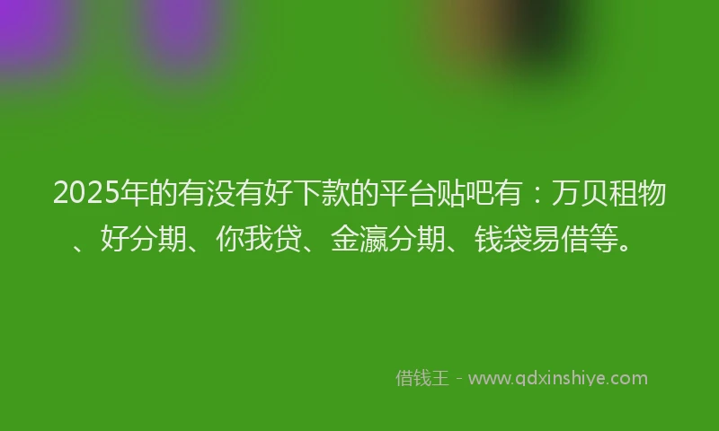 2025年的有没有好下款的平台贴吧有：万贝租物、好分期、你我贷、金瀛分期、钱袋易借等。