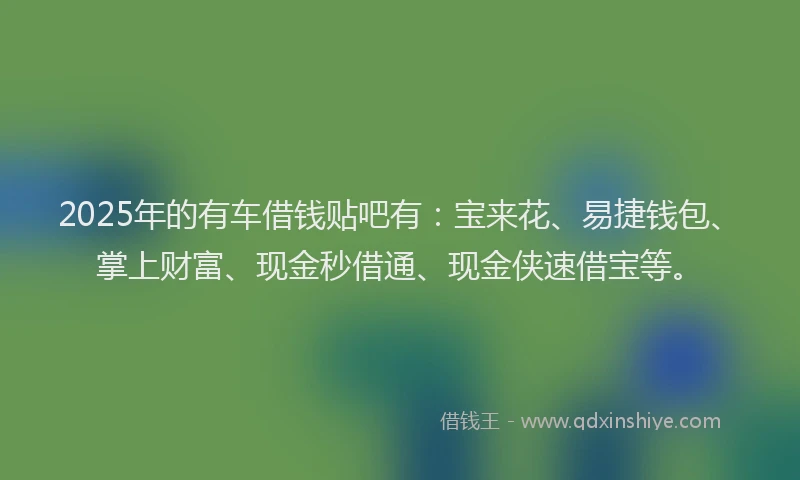 2025年的有车借钱贴吧有：宝来花、易捷钱包、掌上财富、现金秒借通、现金侠速借宝等。