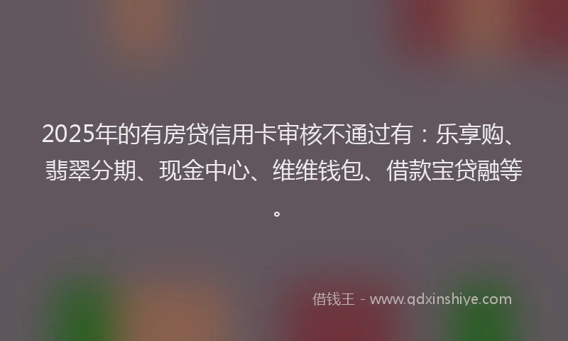 2025年的有房贷信用卡审核不通过有：乐享购、翡翠分期、现金中心、维维钱包、借款宝贷融等。