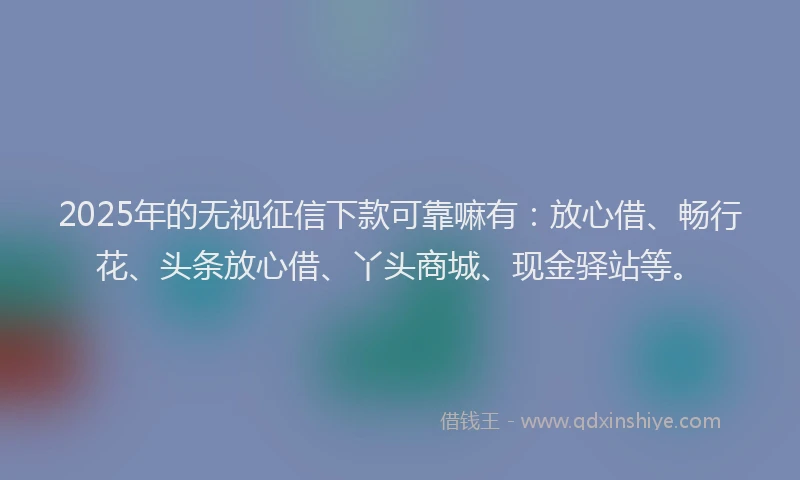 2025年的无视征信下款可靠嘛有：放心借、畅行花、头条放心借、丫头商城、现金驿站等。