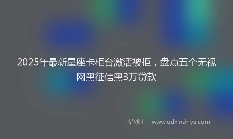 2025年最新星座卡柜台激活被拒，盘点五个无视网黑征信黑3万贷款
