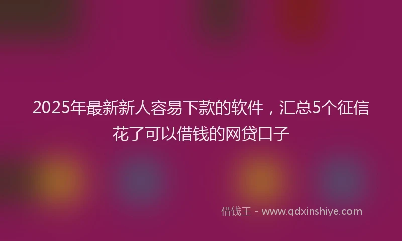 2025年最新新人容易下款的软件，汇总5个征信花了可以借钱的网贷口子