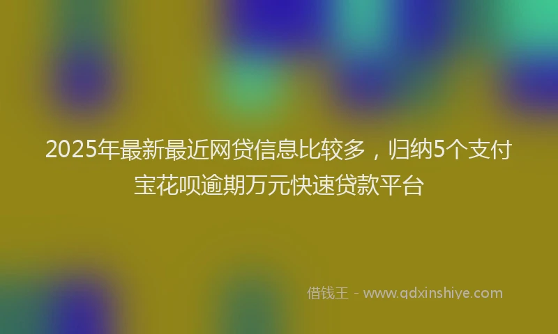 2025年最新最近网贷信息比较多，归纳5个支付宝花呗逾期万元快速贷款平台