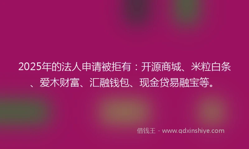 2025年的法人申请被拒有：开源商城、米粒白条、爱木财富、汇融钱包、现金贷易融宝等。