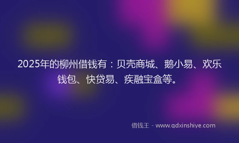2025年的柳州借钱有：贝壳商城、鹅小易、欢乐钱包、快贷易、疾融宝盒等。