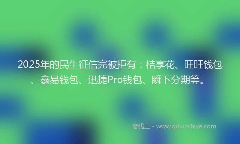 2025年的民生征信完被拒有：桔享花、旺旺钱包、鑫易钱包、迅捷Pro钱包、瞬下分期等。