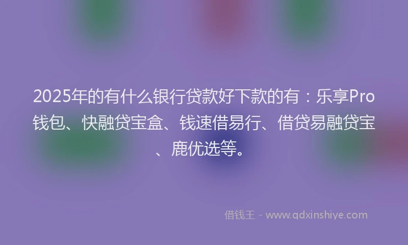 2025年的有什么银行贷款好下款的有：乐享Pro钱包、快融贷宝盒、钱速借易行、借贷易融贷宝、鹿优选等。