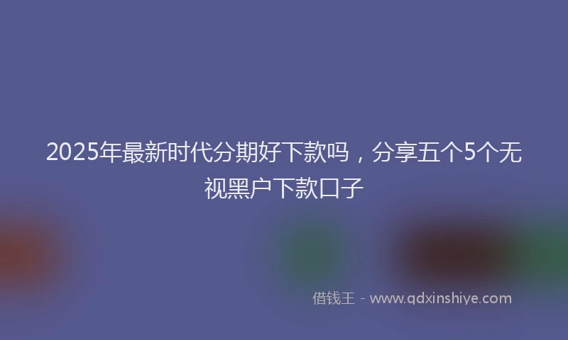 2025年最新时代分期好下款吗，分享五个5个无视黑户下款口子