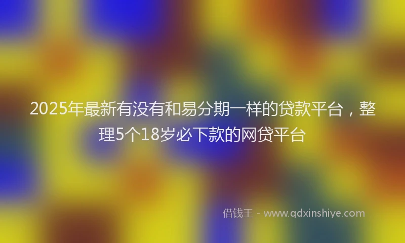 2025年最新有没有和易分期一样的贷款平台，整理5个18岁必下款的网贷平台