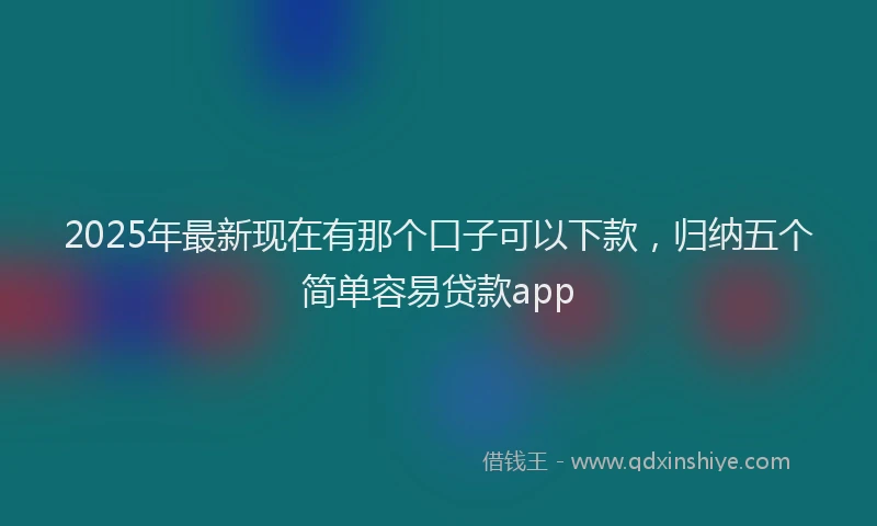 2025年最新现在有那个口子可以下款，归纳五个简单容易贷款app
