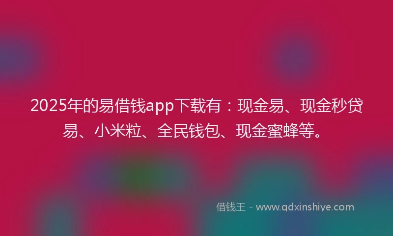 2025年的易借钱app下载有：现金易、现金秒贷易、小米粒、全民钱包、现金蜜蜂等。