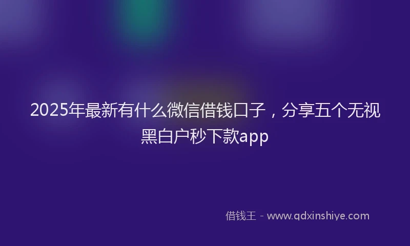 2025年最新有什么微信借钱口子，分享五个无视黑白户秒下款app