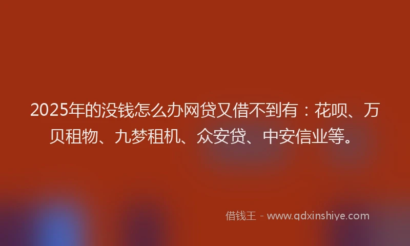 2025年的没钱怎么办网贷又借不到有：花呗、万贝租物、九梦租机、众安贷、中安信业等。