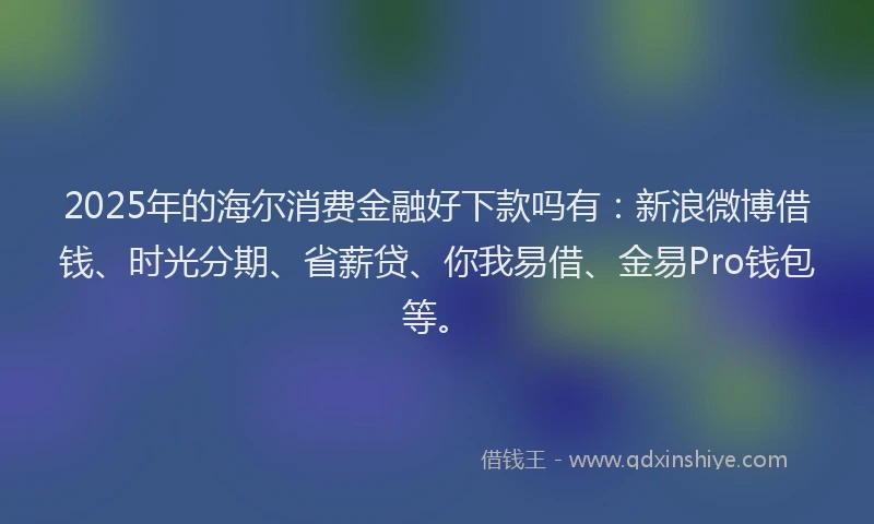 2025年的海尔消费金融好下款吗有：新浪微博借钱、时光分期、省薪贷、你我易借、金易Pro钱包等。