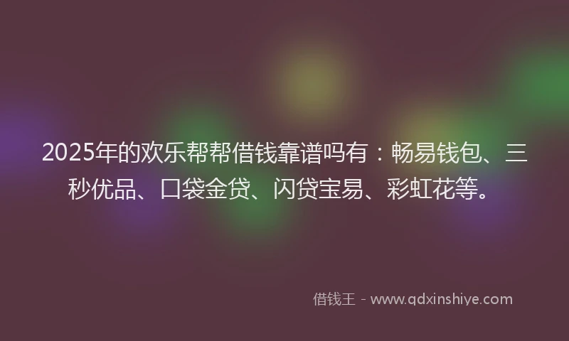2025年的欢乐帮帮借钱靠谱吗有：畅易钱包、三秒优品、口袋金贷、闪贷宝易、彩虹花等。