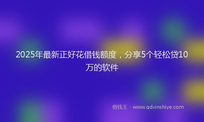 2025年最新正好花借钱额度，分享5个轻松贷10万的软件