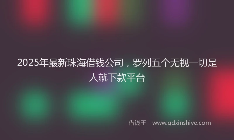 2025年最新珠海借钱公司，罗列五个无视一切是人就下款平台