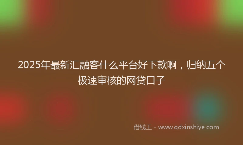 2025年最新汇融客什么平台好下款啊，归纳五个极速审核的网贷口子