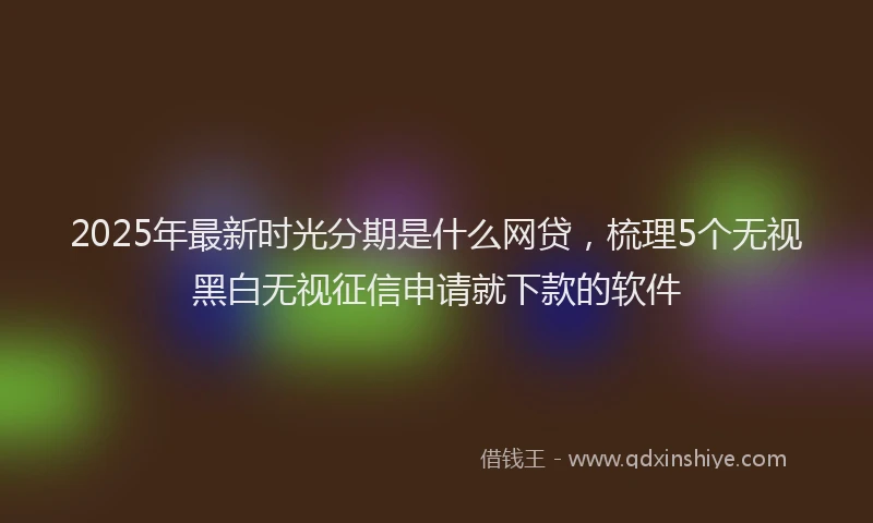 2025年最新时光分期是什么网贷，梳理5个无视黑白无视征信申请就下款的软件