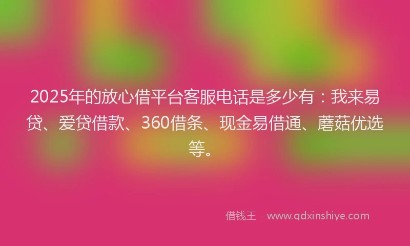 2025年的放心借平台客服电话是多少有：我来易贷、爱贷借款、360借条、现金易借通、蘑菇优选等。