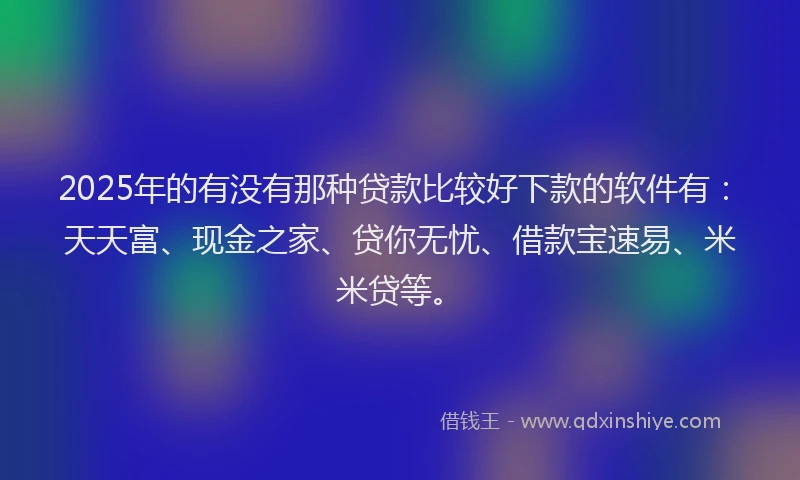 2025年的有没有那种贷款比较好下款的软件有：天天富、现金之家、贷你无忧、借款宝速易、米米贷等。