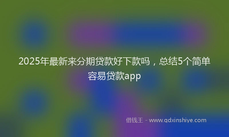 2025年最新来分期贷款好下款吗，总结5个简单容易贷款app