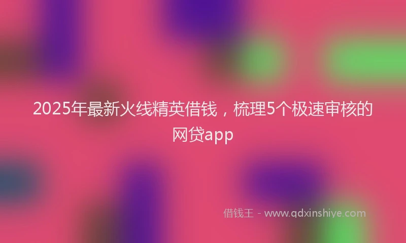 2025年最新火线精英借钱，梳理5个极速审核的网贷app