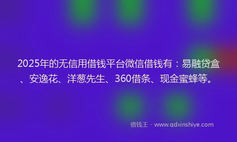 2025年的无信用借钱平台微信借钱有：易融贷盒、安逸花、洋葱先生、360借条、现金蜜蜂等。