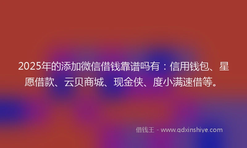 2025年的添加微信借钱靠谱吗有：信用钱包、星愿借款、云贝商城、现金侠、度小满速借等。
