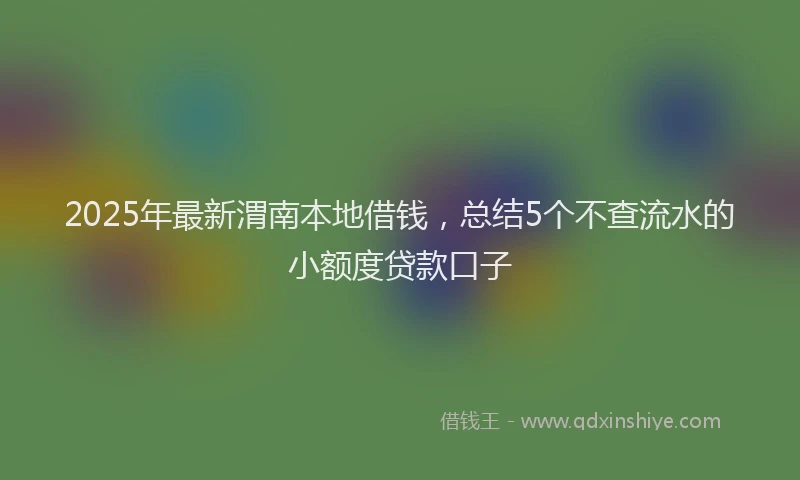2025年最新渭南本地借钱，总结5个不查流水的小额度贷款口子