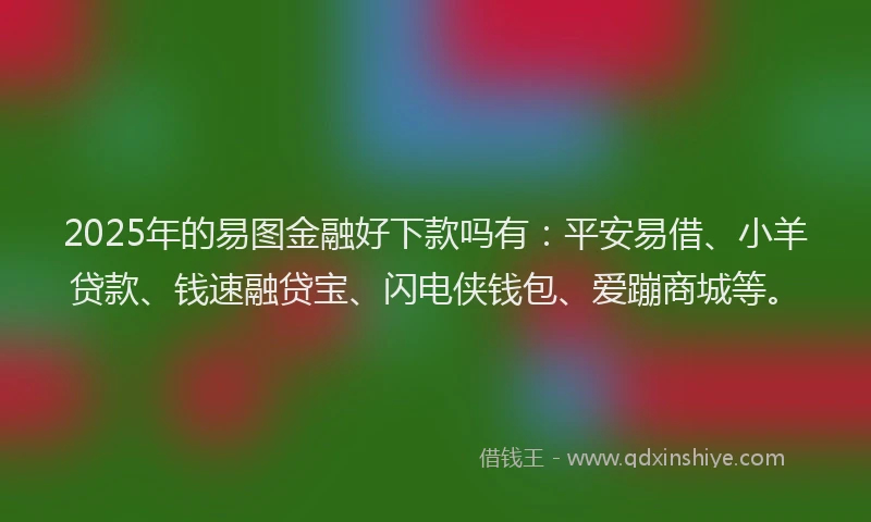 2025年的易图金融好下款吗有：平安易借、小羊贷款、钱速融贷宝、闪电侠钱包、爱蹦商城等。