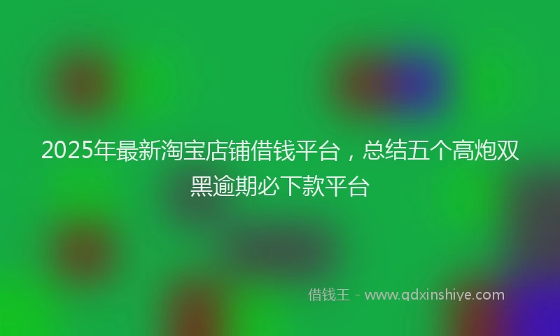 2025年最新淘宝店铺借钱平台，总结五个高炮双黑逾期必下款平台