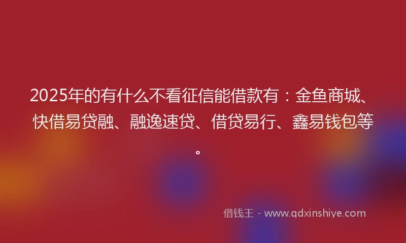 2025年的有什么不看征信能借款有：金鱼商城、快借易贷融、融逸速贷、借贷易行、鑫易钱包等。