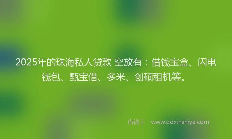 2025年的珠海私人贷款 空放有：借钱宝盒、闪电钱包、甄宝借、多米、创硕租机等。