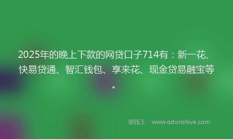 2025年的晚上下款的网贷口子714有：新一花、快易贷通、智汇钱包、享来花、现金贷易融宝等。