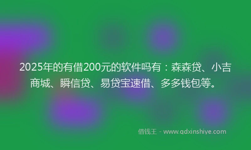 2025年的有借200元的软件吗有：森森贷、小吉商城、瞬信贷、易贷宝速借、多多钱包等。