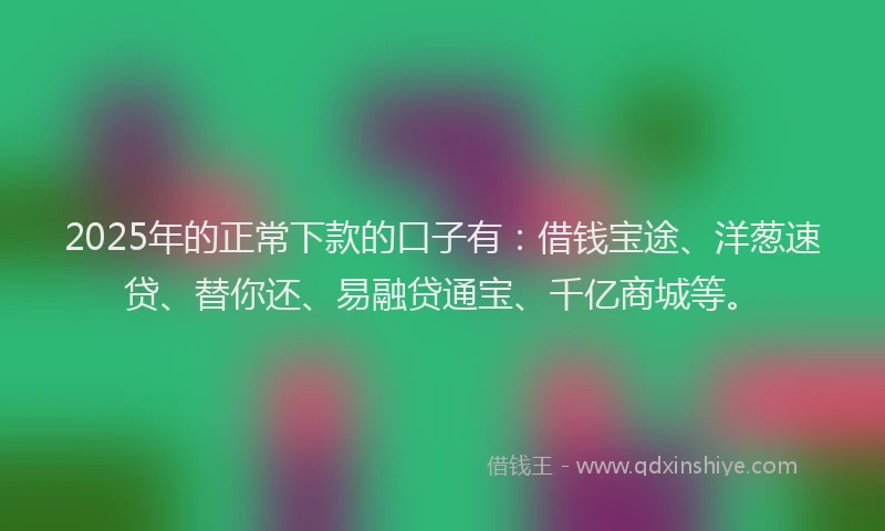 2025年的正常下款的口子有：借钱宝途、洋葱速贷、替你还、易融贷通宝、千亿商城等。