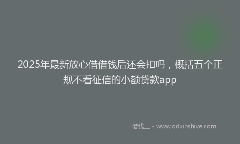2025年最新放心借借钱后还会扣吗，概括五个正规不看征信的小额贷款app